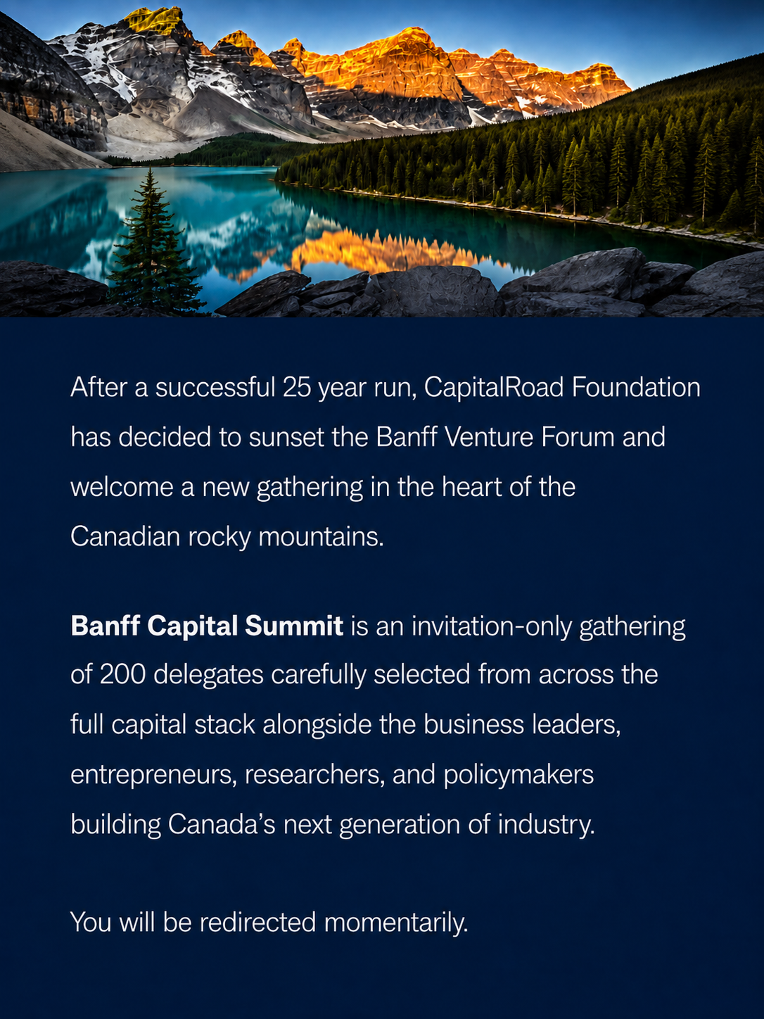 After a successful 25 year run, CapitalRoad Foundation has decided to sunset the Banff Venture Forum and welcome a new gathering in the heart of the Canadian rocky mountains. Banff Capital Summit is an invitation-only gathering of 200 delegates carefully selected from across the full capital stack alongside the business leaders, entrepreneurs, researchers, and policymakers building Canada's next generation of industry. You will be redirected momentarily.